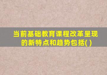 当前基础教育课程改革呈现的新特点和趋势包括( )